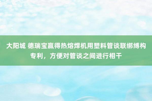 大阳城 德瑞宝赢得热熔焊机用塑料管谈联绑缚构专利，方便对管谈之间进行相干