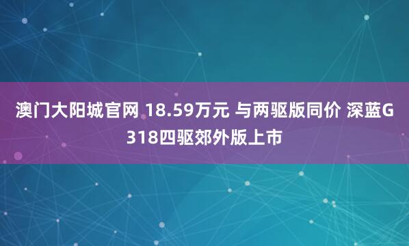 澳门大阳城官网 18.59万元 与两驱版同价 深蓝G318四驱郊外版上市