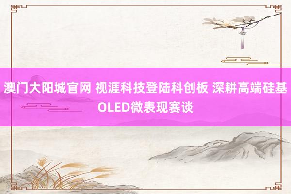 澳门大阳城官网 视涯科技登陆科创板 深耕高端硅基OLED微表现赛谈