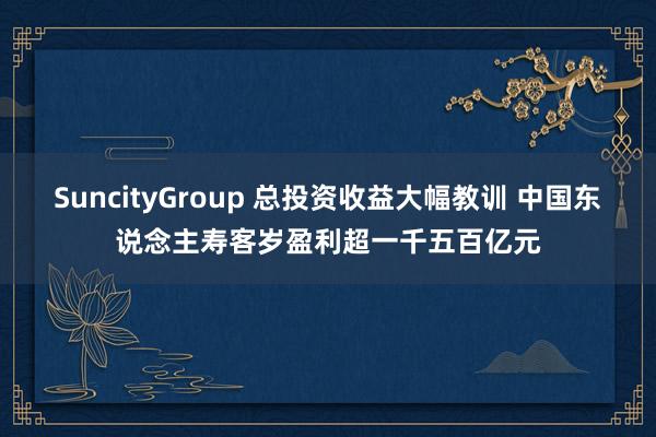 SuncityGroup 总投资收益大幅教训 中国东说念主寿客岁盈利超一千五百亿元