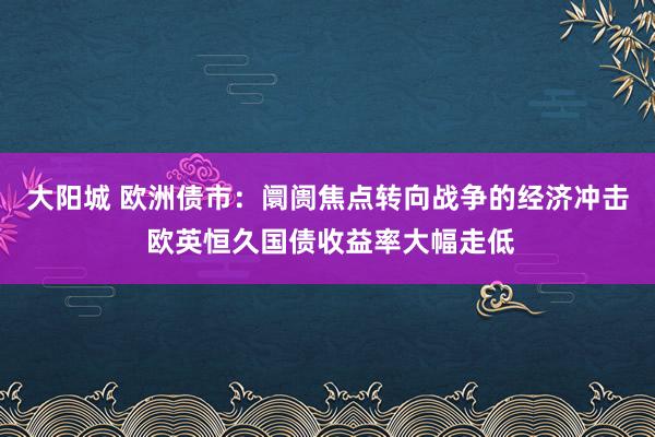 大阳城 欧洲债市：阛阓焦点转向战争的经济冲击 欧英恒久国债收益率大幅走低