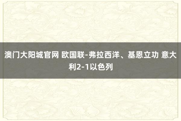 澳门大阳城官网 欧国联-弗拉西洋、基恩立功 意大利2-1以色列