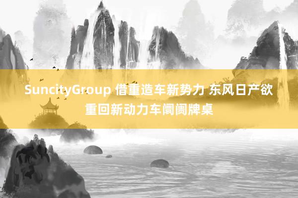 SuncityGroup 借重造车新势力 东风日产欲重回新动力车阛阓牌桌