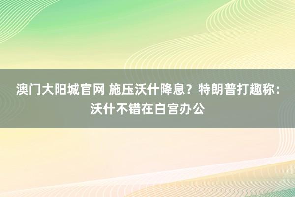澳门大阳城官网 施压沃什降息？特朗普打趣称：沃什不错在白宫办公