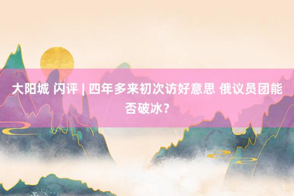 大阳城 闪评 | 四年多来初次访好意思 俄议员团能否破冰？