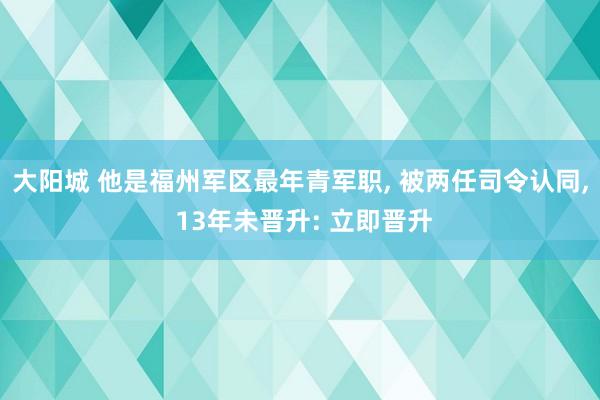 大阳城 他是福州军区最年青军职， 被两任司令认同， 13年未晋升: 立即晋升