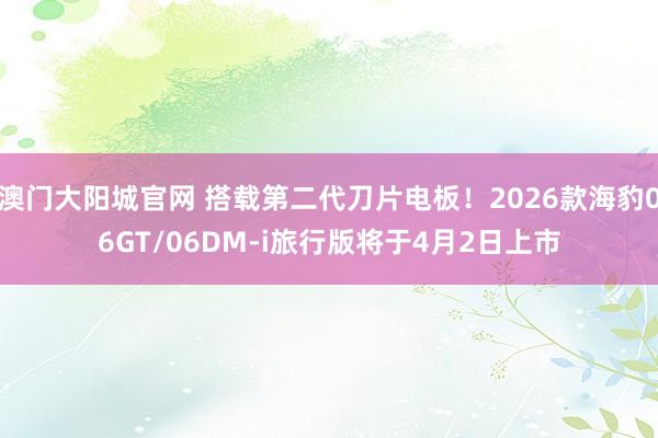 澳门大阳城官网 搭载第二代刀片电板！2026款海豹06GT/06DM-i旅行版将于4月2日上市