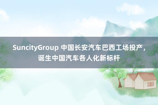 SuncityGroup 中国长安汽车巴西工场投产,诞生中国汽车各人化新标杆