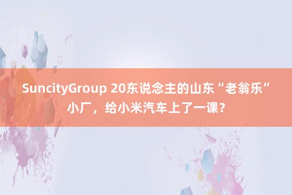 SuncityGroup 20东说念主的山东“老翁乐”小厂，给小米汽车上了一课？
