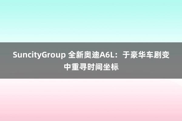 SuncityGroup 全新奥迪A6L：于豪华车剧变中重寻时间坐标