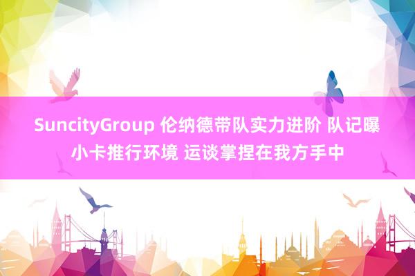 SuncityGroup 伦纳德带队实力进阶 队记曝小卡推行环境 运谈掌捏在我方手中