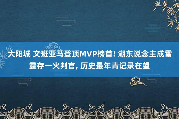 大阳城 文班亚马登顶MVP榜首! 湖东说念主成雷霆存一火判官， 历史最年青记录在望