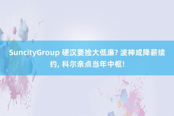 SuncityGroup 硬汉要捡大低廉? 波神或降薪续约， 科尔亲点当年中枢!