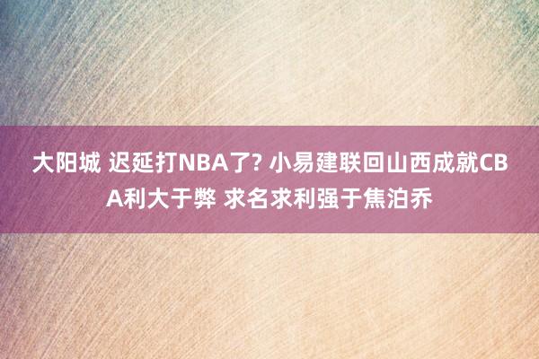 大阳城 迟延打NBA了? 小易建联回山西成就CBA利大于弊 求名求利强于焦泊乔