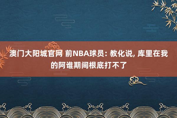 澳门大阳城官网 前NBA球员: 教化说， 库里在我的阿谁期间根底打不了