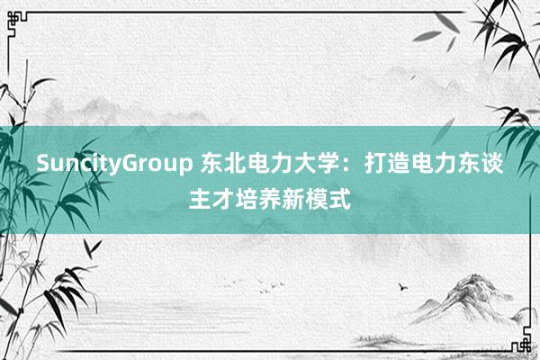 SuncityGroup 东北电力大学：打造电力东谈主才培养新模式