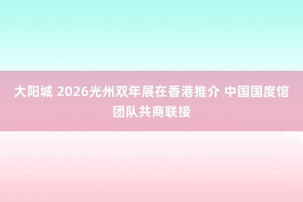 大阳城 2026光州双年展在香港推介 中国国度馆团队共商联接
