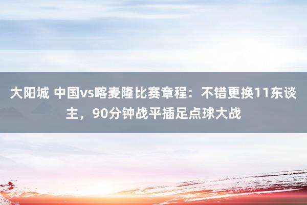 大阳城 中国vs喀麦隆比赛章程：不错更换11东谈主，90分钟战平插足点球大战