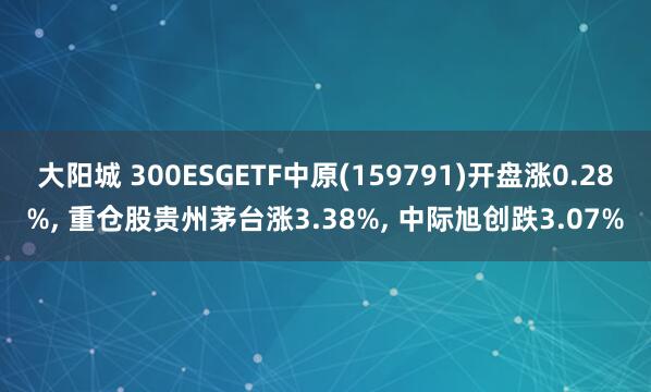 大阳城 300ESGETF中原(159791)开盘涨0.28%， 重仓股贵州茅台涨3.38%， 中际旭创跌3.07%