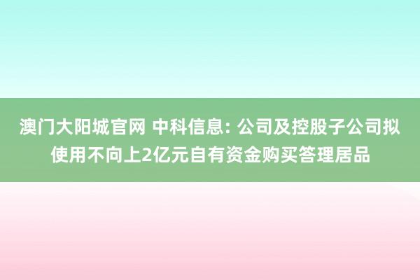 澳门大阳城官网 中科信息: 公司及控股子公司拟使用不向上2亿元自有资金购买答理居品