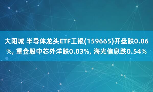 大阳城 半导体龙头ETF工银(159665)开盘跌0.06%， 重仓股中芯外洋跌0.03%， 海光信息跌0.54%
