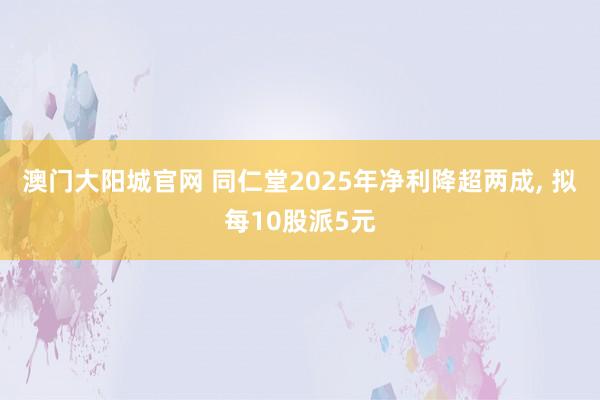 澳门大阳城官网 同仁堂2025年净利降超两成， 拟每10股派5元