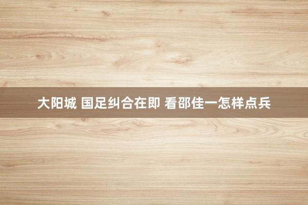 大阳城 国足纠合在即 看邵佳一怎样点兵