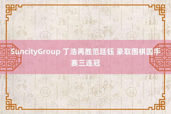 SuncityGroup 丁浩再胜范廷钰 豪取围棋国手赛三连冠