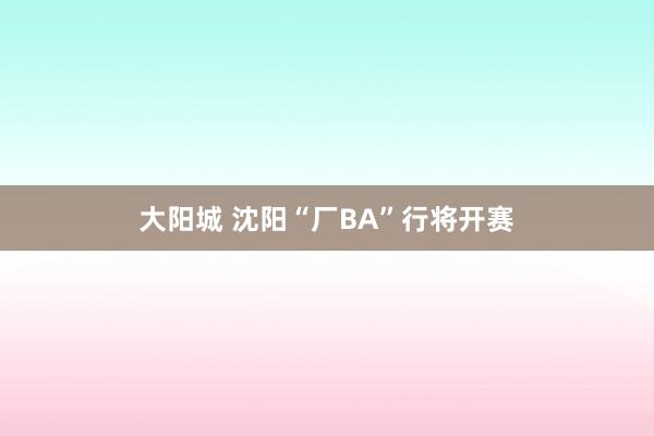 大阳城 沈阳“厂BA”行将开赛