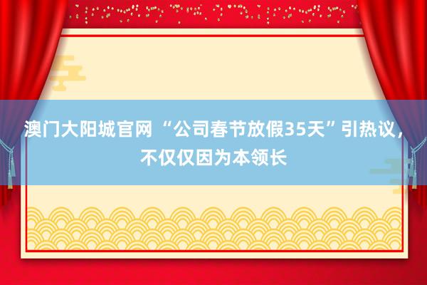 澳门大阳城官网 “公司春节放假35天”引热议，不仅仅因为本领长