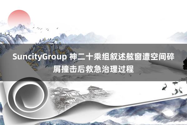 SuncityGroup 神二十乘组叙述舷窗遭空间碎屑撞击后救急治理过程