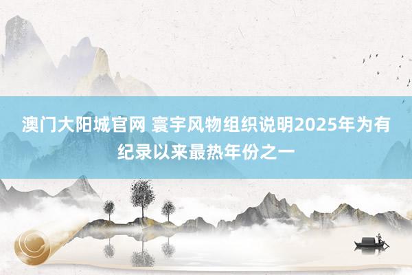 澳门大阳城官网 寰宇风物组织说明2025年为有纪录以来最热年份之一