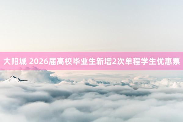 大阳城 2026届高校毕业生新增2次单程学生优惠票