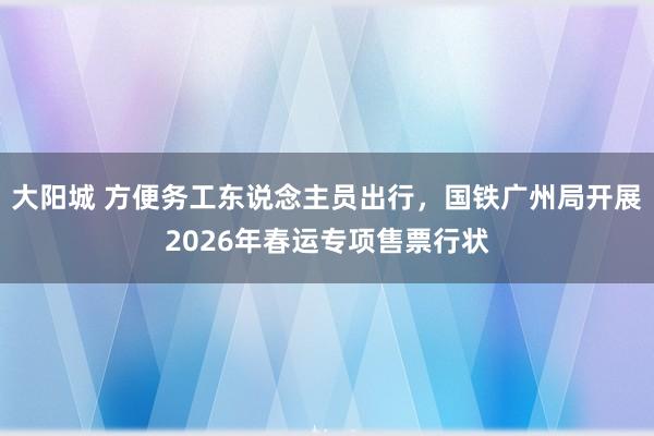 大阳城 方便务工东说念主员出行，国铁广州局开展2026年春运专项售票行状