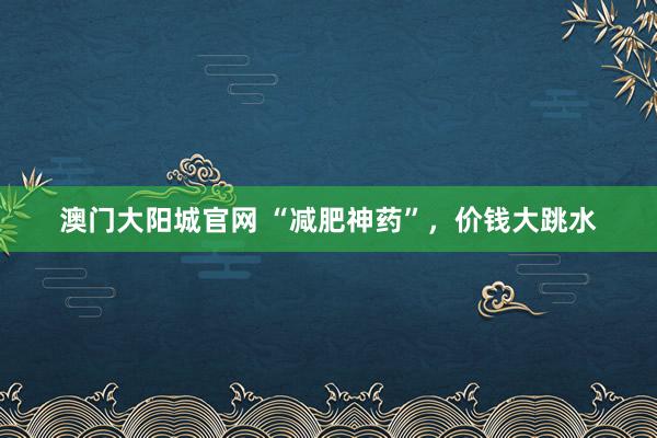澳门大阳城官网 “减肥神药”，价钱大跳水