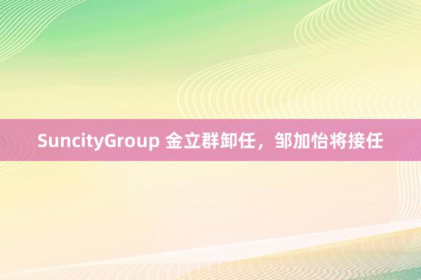 SuncityGroup 金立群卸任，邹加怡将接任