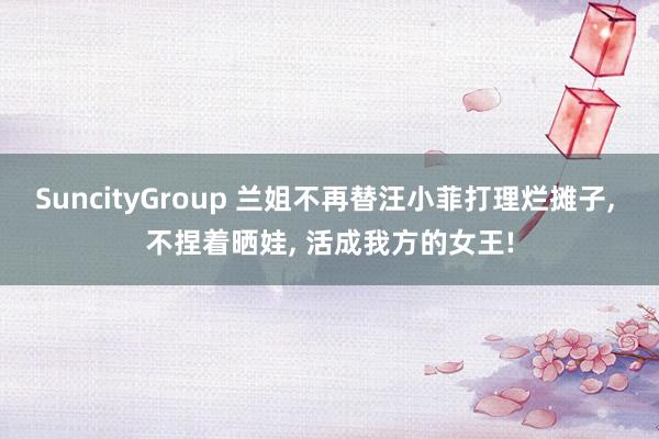 SuncityGroup 兰姐不再替汪小菲打理烂摊子， 不捏着晒娃， 活成我方的女王!