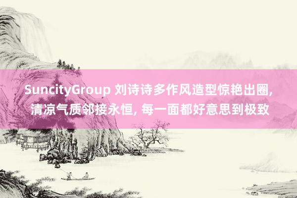 SuncityGroup 刘诗诗多作风造型惊艳出圈， 清凉气质邻接永恒， 每一面都好意思到极致