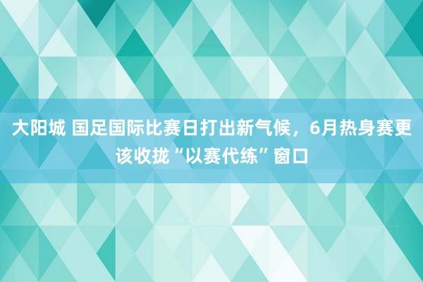 大阳城 国足国际比赛日打出新气候，6月热身赛更该收拢“以赛代练”窗口