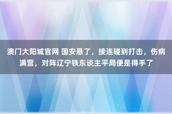 澳门大阳城官网 国安悬了，接连碰到打击，伤病满营，对阵辽宁铁东谈主平局便是得手了