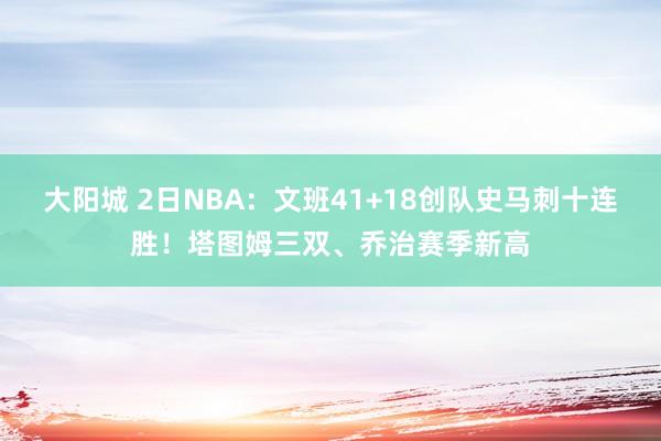 大阳城 2日NBA：文班41+18创队史马刺十连胜！塔图姆三双、乔治赛季新高