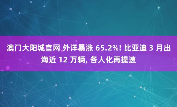 澳门大阳城官网 外洋暴涨 65.2%! 比亚迪 3 月出海近 12 万辆， 各人化再提速