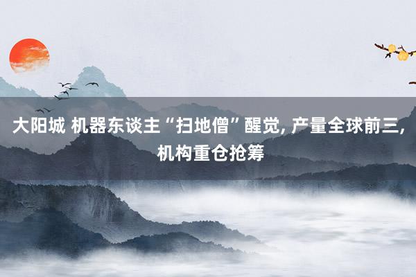 大阳城 机器东谈主“扫地僧”醒觉， 产量全球前三， 机构重仓抢筹