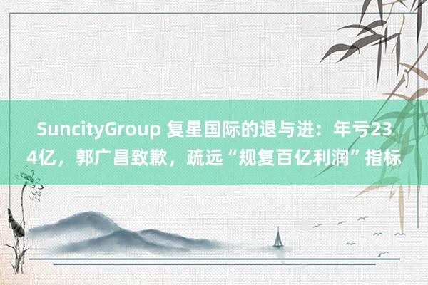 SuncityGroup 复星国际的退与进：年亏234亿，郭广昌致歉，疏远“规复百亿利润”指标
