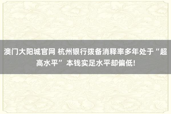 澳门大阳城官网 杭州银行拨备消释率多年处于“超高水平” 本钱实足水平却偏低!
