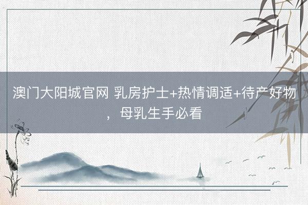 澳门大阳城官网 乳房护士+热情调适+待产好物，母乳生手必看