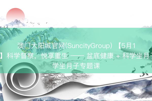 澳门大阳城官网(SuncityGroup) 【5月19日预报】科学督察，悦享重生 —— 盆底健康 + 科学坐月子专题课