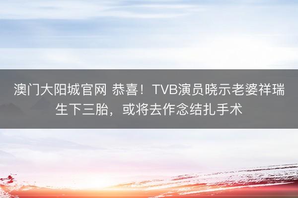 澳门大阳城官网 恭喜！TVB演员晓示老婆祥瑞生下三胎，或将去作念结扎手术
