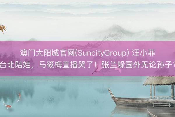 澳门大阳城官网(SuncityGroup) 汪小菲台北陪娃，马筱梅直播哭了！张兰躲国外无论孙子？