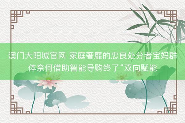 澳门大阳城官网 家庭奢靡的忠良处分者宝妈群体奈何借助智能导购终了“双向赋能